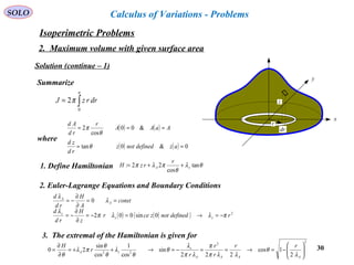 30
SOLO Calculus of Variations - Problems
x
y
z
r
dr
Solution (continue – 1)
Summarize
∫=
a
drrzJ
0
2π
( ) ( )
( ) ( ) 0&0tan
&00
cos
2
==
===
azdefinednotz
rd
zd
AaAA
r
rd
Ad
θ
θ
π
where
1. Define Hamiltonian θλ
θ
πλπ tan
cos
22: zA
r
rzH ++=
2. Euler-Lagrange Equations and Boundary Conditions
const
A
H
rd
d
A
A
==
∂
∂
−= λ
λ
0
( ) ( )( ) 2
0sin002 rdefinednotzcer
z
H
rd
d
zz
z
πλλπ
λ
−=→=−=
∂
∂
−=
22
22
2
1cos
222
sin
cos
1
cos
sin
20 





−=→==−=→++=
∂
∂
=
AAAA
z
zA
rr
r
r
r
r
H
λ
θ
λλπ
π
λπ
λ
θ
θ
λ
θ
θ
πλ
θ
3. The extremal of the Hamiltonian is given for
Isoperimetric Problems
2. Maximum volume with given surface area
 
