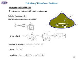 31
SOLO Calculus of Variations - Problems
x
y
z
r
dr
Solution (continue – 2)
The following relations are developed
2
2
1
2
cos
sin
tan






−
===
A
A
r
r
rd
zd
λ
λ
θ
θ
θ
from which ∫∫ 







−





−=






−






=






−
=−
a
A
A
A
A
A
a
A
A r
r
r
d
rd
r
r
tzz
0
2
2
2
0
2
0 1
2
12
2
1
2
2
2
1
2
λ
λ
λ
λ
λ
λ
λ
that can be written as ( ) ( )222
0 22 AA rzz λλ =++−
Since 222
yxr +=
we obtain ( ) ( )2222
0 22 AA yxzz λλ =+++−
Isoperimetric Problems
2. Maximum volume with given surface area
 