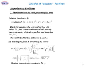 32
SOLO Calculus of Variations - Problems
Solution (continue – 3)
we obtained ( ) ( )2222
0 22 AA yxzz λλ =+++−
This is the equation of a spherical surface with
radius 2 λ A and center on the vertical axis passing
trough the center of the circular floor and located at
.Azz λ20 −=
We want to find the two unknowns z0 and λA
(1) by using the given A, the area of the canvas
( )
( ) ( ) 



 −−=














−−=






−−=






−






==
=
=
∫∫
22
2
2
0
2
2
0
2
2
2
0
2222
2
118
2
18
2
1
2
22
cos
2
a
a
r
r
r
d
rd
r
A
AAA
A
A
ar
r
A
A
a
A
A
A
a
λλλπ
λ
πλ
λ
πλ
λ
λ
λπ
θ
π
This is a transcedental equation in 2 λ A .
Isoperimetric Problems
2. Maximum volume with given surface area
 