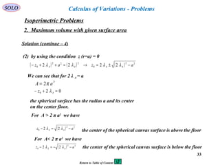 33
SOLO Calculus of Variations - Problems
Isoperimetric Problems
2. Maximum volume with given surface area
Solution (continue – 4)
(2) by using the condition z (r=a) = 0
( ) ( ) ( ) 22
0
222
0 2222 azaz AAAA −±=→=++− λλλλ
We can see that for 2 λ A = a
2
2 aA π=
020 =+− Az λ
the spherical surface has the radius a and its center
on the center floor.
For A > 2 π a2
we have
( ) 22
0 22 az AA −=− λλ
the center of the spherical canvas surface is above the floor
For A< 2 π a2
we have
( ) 22
0 22 az AA −−=− λλ the center of the spherical canvas surface is below the floor
Return to Table of Content
 