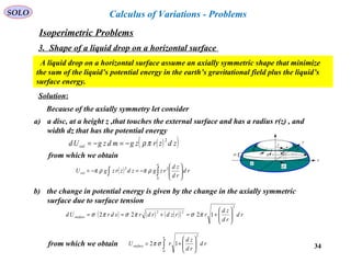 34
SOLO Calculus of Variations - Problems
A liquid drop on a horizontal surface assume an axially symmetric shape that minimize
the sum of the liquid’s potential energy in the earth’s gravitational field plus the liquid’s
surface energy.
Solution:
Because of the axially symmetry let consider
a) a disc, at a height z ,that touches the external surface and has a radius r(z) , and
width dz that has the potential energy
( )( )zdzrzgmdzgUd vol
2
πρ−=−=
from which we obtain
( ) rd
rd
zd
rzgzdzrzgU
a
vol ∫∫ 





−=−=
0
22
ρπρπ
b) the change in potential energy is given by the change in the axially symmetric
surface due to surface tension
( ) ( ) ( )( ) rd
rd
zd
rrzdrdrsdrUd surface
2
22
1222 





+=+== πσπσπσ
from which we obtain ∫ 





+=
a
surface rd
rd
zd
rU
0
2
12 σπ
x
y
r
ds
σσ
dr
σ σ
σ
dz
a
)(zrz
Isoperimetric Problems
3. Shape of a liquid drop on a horizontal surface
 