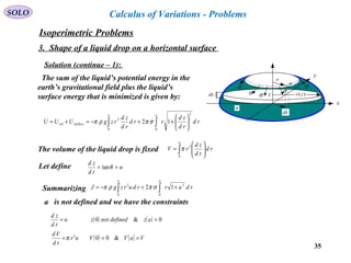 35
SOLO Calculus of Variations - Problems
Solution (continue – 1):
x
y
r
ds
σσ
dr
σ σ
σ
dz
a
)(zrz
The sum of the liquid’s potential energy in the
earth’s gravitational field plus the liquid’s
surface energy that is minimized is given by:
∫∫ 





++−=+=
aa
surfacevol rd
rd
zd
rrd
rd
zd
rzgUUU
0
2
0
2
12 σπρπ
The volume of the liquid drop is fixed rd
rd
zd
rV
a
∫ 





=
0
2
π
Let define u
rd
zd
== θtan
Summarizing ∫∫ ++−=
aa
rdurrdurzgJ
0
2
0
2
12 σπρπ
a is not defined and we have the constraints
( ) ( )
( ) ( ) VaVVur
rd
Vd
azdefinednotzu
rd
zd
===
==
&00
0&0
2
π
Isoperimetric Problems
3. Shape of a liquid drop on a horizontal surface
 