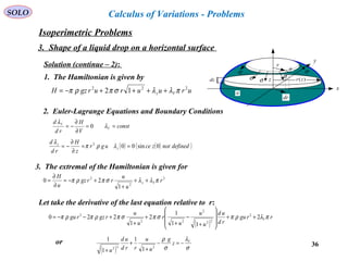 36
SOLO Calculus of Variations - Problems
Solution (continue – 2):
x
y
r
ds
σσ
dr
σ σ
σ
dz
a
)(zrz1. The Hamiltonian is given by
uruururgzH Vz
222
12 πλλσπρπ ++++−=
2. Euler-Lagrange Equations and Boundary Conditions
const
V
H
rd
d
V
V
==
∂
∂
−= λ
λ
0
( ) ( )( )definednotzceugr
z
H
rd
d
z
z
0sin002
==
∂
∂
−= λρπ
λ
2
2
2
1
20 r
u
u
rrgz
u
H
Vz πλλσπρπ ++
+
+−=
∂
∂
=
3. The extremal of the Hamiltonian is given for
Let take the derivative of the last equation relative to r:
( )
rrgu
rd
ud
u
u
u
r
u
u
rgzrgu Vπλρπσπσπρπρπ 2
11
1
2
1
220 2
22
2
22
2
++








+
−
+
+
+
+−−=
( ) σ
λ
σ
ρ V
z
g
u
u
rrd
ud
u
−=−
+
+
+
232 1
1
1
1
or
Isoperimetric Problems
3. Shape of a liquid drop on a horizontal surface
 