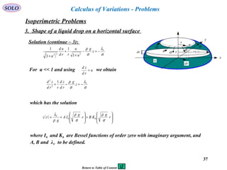 37
SOLO Calculus of Variations - Problems
Isoperimetric Problems
3. Shape of a liquid drop on a horizontal surface
Solution (continue – 3):
x
y
r
ds
σσ
dr
σ σ
σ
dz
a
)(zrz
( ) σ
λ
σ
ρ V
z
g
u
u
rrd
ud
u
−=−
+
+
+
232 1
1
1
1
For u << 1 and using we obtainu
rd
zd
=
σ
λ
σ
ρ V
z
g
rd
zd
rrd
zd
−=−+
1
2
2
which has the solution
( ) 







+







+= r
g
KBr
g
IA
g
rz V
σ
ρ
σ
ρ
ρ
λ
00
where I0 and K0 are Bessel functions of order zero with imaginary argument, and
A, B and λV to be defined.
Return to Table of Content
 