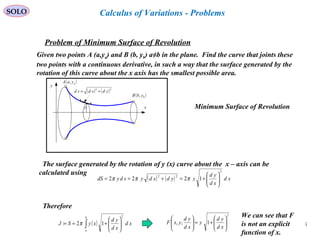 38
SOLO
Problem of Minimum Surface of Revolution
Given two points A (a,ya) and B (b, yb) a≠b in the plane. Find the curve that joints these
two points with a continuous derivative, in such a way that the surface generated by the
rotation of this curve about the x axis has the smallest possible area.
x
y
( )bybB ,
( )ayaA ,
( ) ( )22
ydxdsd +=
y Minimum Surface of Revolution
The surface generated by the rotation of y (x) curve about the x – axis can be
calculated using
( ) ( ) xd
xd
yd
yydxdysdydS
2
22
1222 





+=+== πππ
Therefore
( )∫ 





+==
b
a
xd
xd
yd
xySJ
2
12: π
2
1,, 





+=





xd
yd
y
xd
yd
yxF
We can see that F
is not an explicit
function of x.
Calculus of Variations - Problems
 