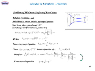 41
SOLO
Problem of Minimum Surface of Revolution
x
y
( )bybB ,
( )ayaA ,
( ) ( )22
ydxdsd +=
y
Solution (continue – 2):
Calculus of Variations - Problems
Third Way to obtain Euler-Lagrange Equation
Start from the expression of d S
and change the free variable from x to y
( ) ( ) yd
yd
xd
yydxdysdydS
2
22
1222 





+=+== πππ
Define ( )
yd
xd
xxyxxyF =←+= :12:,,
~ 2
 π
Euler-Lagrange Equation ( ) ( ) 0,,
~
,,
~
=− xxyF
yd
d
xxyF xx
 
Since is not a function of x( ) 2
12:,,
~
xyxxyF  += π ( ) 0,,
~
=xxyFx

Therefore ( ) ( )
1
2
1
1
2
1
2
,,
~
0,,
~
2
2
2
+





=
+
=
+
==→=
xd
yd
y
x
y
x
xy
xxyFconstxxyF
yd
d
xx
πππ



 
We recovered equation 2
1 yCy +=
 