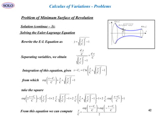 42
SOLO
Problem of Minimum Surface of Revolution
x
y
( )bybB ,
( )ayaA ,
( ) ( )22
ydxdsd +=
y
Solution (continue – 3):
Calculus of Variations - Problems
Solving the Euler-Lagrange Equation
1
2
−





=
C
y
yRewrite the E-L Equation as
Separating variables, we obtain C
xd
C
y
C
yd
=
−





1
2
Integration of this equation, gives 







−





+=− 1ln
2
1
C
y
C
y
CCx
from which 1exp
2
1
−





+=




 −
C
y
C
y
C
Cx
take the square
1exp211212122exp 1
222
1
−




 −
=−








−





+=−





+−





=




 −
C
Cx
C
y
C
y
C
y
C
y
C
y
C
y
C
y
C
Cx
From this equation we can compute
2
expexp 11





 −
−+




 −
=
C
Cx
C
Cx
C
y
 