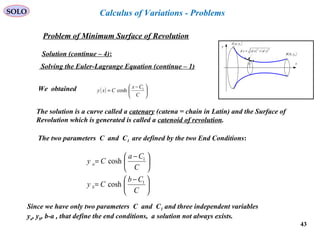 43
SOLO
Problem of Minimum Surface of Revolution
x
y
( )bybB ,
( )ayaA ,
( ) ( )22
ydxdsd +=
y
Solution (continue – 4):
Calculus of Variations - Problems
Solving the Euler-Lagrange Equation (continue – 1)
( ) 




 −
=
C
Cx
Cxy 1
coshWe obtained
The solution is a curve called a catenary (catena = chain in Latin) and the Surface of
Revolution which is generated is called a catenoid of revolution.
The two parameters C and C1 are defined by the two End Conditions:





 −
=





 −
=
C
Cb
Cy
C
Ca
Cy
b
a
1
1
cosh
cosh
Since we have only two parameters C and C1 and three independent variables
ya, yb, b-a , that define the end conditions, a solution not always exists.
 