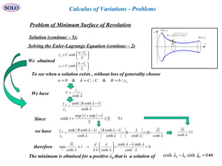 44
SOLO
Problem of Minimum Surface of Revolution
x
y
( )bybB ,
( )ayaA ,
( ) ( )22
ydxdsd +=
y
Solution (continue – 5):
Calculus of Variations - Problems
Solving the Euler-Lagrange Equation (continue – 2)
To see when a solution exists , without loss of generality choose
aybBCCa /&/&0 1 === λ





 −
=





 −
=
C
Cb
Cy
C
Ca
Cy
b
a
1
1
cosh
cosh
We have λcosh
ay
C =
( )
λ
λλ
cosh
coshcosh −
=
B
y
y
a
b
Since
( ) ( ) tt
tt
t ∀≥
−+
=
2
expexp
cosh
1
cosh
≤
λ
λ
therefore 0
cosh
sinhcosh
cosh
1
cosh
max 2
=
−
=





→≤
λ
λλλ
λ
λ
λλ
λ
λ d
d
The minimum is obtained for a positive λ0 that is a solution of . 0sinhcosh 000 =− λλλ
( )
λ
λ
λ
λ
λ
λλ
λ
λλ
coshcoshcosh
cosh
cosh
coshcosh
−≥−=
−
≥
−
= BB
BB
y
y
a
bwe have
We obtained
 