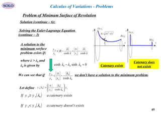 45
SOLO
Problem of Minimum Surface of Revolution
Solution (continue – 6):
Calculus of Variations - Problems
Solving the Euler-Lagrange Equation
(continue – 3)
We can see that if we don't have a solution to the minimum problem.
0
0
cosh λ
λ
−<
aa
b
y
b
y
y
λ
λ
λ
λ
coshcosh
−=−≥
aa
b
y
b
B
y
y
A solution to the
minimum surface
problem exists if:
0sinhcosh 000 =− λλλ
where λ > λ0 and
λ0 is given by
Let define ( ) a
a
b y
y
b
y 







−=
0
0
0
cosh
:
λ
λ
λ
( ) existscatenaryayyIf bb 0λ≥
( ) existstdoesncatenaryayyIf bb '0λ<
( )ayaA ,
x
y
( )bybB ,
( ) ( )22
ydxdsd +=
y x
y
( )bybB ,
( )ayaA ,
Catenary exists
Catenary does
not exists
 