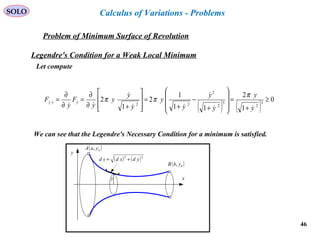 46
SOLO
Problem of Minimum Surface of Revolution
x
y
( )bybB ,
( )ayaA ,
( ) ( )22
ydxdsd +=
y
Calculus of Variations - Problems
Legendre's Condition for a Weak Local Minimum
Let compute
( ) ( )
0
1
2
11
1
2
1
2 3
2
3
2
2
22
≥
+
=








+
−
+
=








+∂
∂
=
∂
∂
=
y
y
y
y
y
y
y
y
y
y
F
y
F yyy






π
ππ
We can see that the Legendre's Necessary Condition for a minimum is satisfied.
 