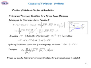 47
SOLO
Problem of Minimum Surface of Revolution
x
y
( )bybB ,
( )ayaA ,
( ) ( )22
ydxdsd +=
y
Calculus of Variations - Problems
Weierstrass' Necessary Condition for a Strong Local Minimum
Let compute the Weierstrass' Excess Function E
( ) ( ) ( ) ( ) ( )
( )YyyY
y
y
y
yYyy
Yy
y
y
yYyYyyyFyYyyFYyFE y





 
−++
+
=








+
−++
−+=








+
−−+−+=−−−=
22
22
22
2
2
22
11
1
2
1
1
12
1
112,,,
π
π
π
By adding to both sides of the inequality , we obtain22
Yy  01 22
>++ yY 
( ) ( ) 22222222
111 YyyYYyyY  >++=+++
By taking the positive square root of this inequality, we obtain YyyY  >++ 22
11
Therefore ( ) 011
1
2 22
2
>−++
+
= YyyY
y
y
E 

π
We can see that the Weierstrass' Necessary Condition for a strong minimum is satisfied.
 