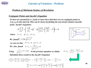 48
SOLO
Problem of Minimum Surface of Revolution
x
y
( )bybB ,
( )ayaA ,
( ) ( )22
ydxdsd +=
y
Calculus of Variations - Problems
Conjugate Points and Jacobi’s Equation
To have an extremal for x є [a,b] we must show that there are no conjugate points to
A (a, ya) in this interval. This can be shown by finding the non-trivial solution (u(x)≠0)
of the Jacobi’s Equation:
02
2
=





−+





−++ uP
xd
Qd
xd
ud
QQ
xd
Rd
xd
ud
R
T
T
where yyyyyy FRFQFP  === :::
2
12 yFy
+= πWe found
we can see that 0:,0: ==== yyyy FQFP 
( )
0
1
2
3
2
≥
+
==
y
y
FR yy


π
We also found
constC
y
y
==
+ 2
1 Using in the previous equation we obtain 0
2
1
2
2
3
2
≥=
+
==
y
C
y
C
FR yy
ππ













 −
+=




 −
==
C
CxCC
C
Cx
CCyC
xd
ud 1
2
1222
2cosh1
2
~
cosh
~~
2
2
3
2
2
~2
0 yC
xd
ud
const
xd
ud
y
C
xd
ud
R
xd
ud
R
xd
d
xd
ud
xd
Rd
xd
ud
R =→==→=





=+
π
Substitute those results in the Jacobi’s Equation
 