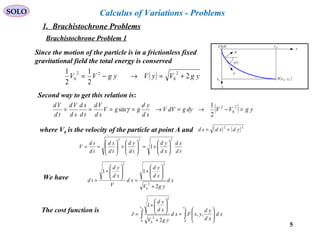 5
SOLO
Since the motion of the particle is in a frictionless fixed
gravitational field the total energy is conserved
( ) ygVyVygVV 2
2
1
2
1 2
0
22
0 +=→−=
x
y
V
( )tγ
( )fcfc yxB ,fcx
fcy
N

( )0,0A
Second way to get this relation is:
( ) ygVVdygdVV
sd
yd
ggV
sd
Vd
td
sd
sd
Vd
td
Vd
=−→=→====
2
0
2
2
1
sinγ
where V0 is the velocity of the particle at point A and ( ) ( )22
ydxdsd +=
td
xd
xd
yd
td
yd
td
xd
td
sd
V
222
1 





+=





+





==
We have xd
ygV
xd
yd
xd
V
xd
yd
td
2
11
2
0
22
+






+
=






+
=
The cost function is
∫∫ 





=
+






+
=
cfcf xx
xd
xd
yd
yxFxd
ygV
xd
yd
J
00
2
0
2
,,
2
1
Calculus of Variations - Problems
1. Brachistochrone Problems
Brachistochrone Problem 1
 