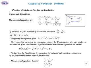 51
SOLO
Problem of Minimum Surface of Revolution
x
y
( )bybB ,
( )ayaA ,
( ) ( )22
ydxdsd +=
y
Calculus of Variations - Problems
Canonical Equations
The canonical equations are
( )
( )
222
2
222
4
4,,
4
,,
py
y
y
pyxH
xd
pd
py
p
p
pyxH
xd
yd
−
=
∂
∂
−=
−
=
∂
∂
=
π
π
π
If we divide the first equation by the second, we obtain y
p
pd
yd
2
4 π
=
or pdpydy =2
4 π
Integrating this equation gives
22222
4.4 Cconstpy ππ ==−
The reason that we choose the constant as const .= 4 π2
C2
is to recover previous results , as
we shall see. If we substitute this expression in the Hamiltonian expression we obtain:
( ) CpypyxH ππ 24,, 222
−=−−=
The fact that the Hamiltonian is constant on the extremal trajectory is a consequence
of the fact that H is not an explicit function of x.
The canonical equations become
y
Cxd
pd
p
Cxd
yd
π
π
2
2
1
=
=
 