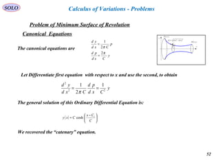 52
SOLO
Problem of Minimum Surface of Revolution
x
y
( )bybB ,
( )ayaA ,
( ) ( )22
ydxdsd +=
y
Calculus of Variations - Problems
Canonical Equations
The canonical equations are
y
Cxd
pd
p
Cxd
yd
π
π
2
2
1
=
=
Let Differentiate first equation with respect to x and use the second, to obtain
y
Cxd
pd
Cxd
yd
22
2
1
2
1
==
π
The general solution of this Ordinary Differential Equation is:
( ) 




 −
=
C
Cx
Cxy 1
cosh
We recovered the “catenary” equation.
 