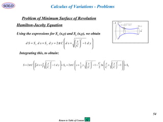 54
SOLO
Problem of Minimum Surface of Revolution
x
y
( )bybB ,
( )ayaA ,
( ) ( )22
ydxdsd +=
y
Calculus of Variations - Problems
Hamilton-Jacoby Equation








−





+=+= yd
C
y
xdCydSxdSSd yx 12
2
π
Integrating this, to obtain:
0
22
0
2
1ln
2
1
2
1
212 S
C
y
C
yC
C
y
yxCSyd
C
y
xdCS +
















−





+−−





+=+








−





+= ∫∫ ππ
Using the expressions for Sx (x,y) and Sy (x,y), we obtain
Return to Table of Content
 