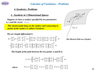 55
SOLO
4. Geodesics Problems
Calculus of Variations - Problems
1. Geodesic in 3 Dimensional Spaces
Suppose we have a surface specified by two parameters
u, v and the vector .( )vur ,

The shortest path lying on the surface and connecting to
points of the surface is called a Geodesic.
A
B
( )vur ,

vdrv

udru

rd

The Shortest Path on a Surface
The arc length differential is
td
td
vd
v
r
v
r
td
vd
td
ud
v
r
u
r
td
ud
u
r
u
r
td
td
vd
v
r
td
ud
u
r
td
vd
v
r
td
ud
u
r
td
td
rd
td
rd
td
td
rd
ds
2/122
2/12/1
2




















∂
∂
⋅
∂
∂
+

















∂
∂
⋅
∂
∂
+











∂
∂
⋅
∂
∂
=












∂
∂
+
∂
∂
⋅





∂
∂
+
∂
∂
=





⋅==


The length of the path between the two points A and B is:
∫ 













+











+





==
B
A
r
r
td
td
vd
G
td
vd
td
ud
F
td
ud
ESJ


2/122
2:
where ( ) ( ) ( ) 





∂
∂
⋅
∂
∂
=





∂
∂
⋅
∂
∂
=





∂
∂
⋅
∂
∂
=
v
r
v
r
vuG
v
r
u
r
vuF
u
r
u
r
vuE

:,,:,,:,
 