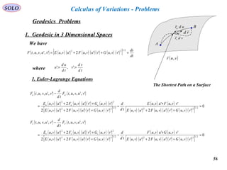 56
SOLO
Geodesics Problems
Calculus of Variations - Problems
1. Geodesic in 3 Dimensional Spaces
A
B
( )vur ,

vdrv

udru

rd

The Shortest Path on a Surface
We have
( ) ( ) ( ) ( ) ( )( ) ( ) ( )[ ] dt
ds
vvuGvuvuFuvuEvuvutF =++=
2/122
','',2',',',,,
where td
vd
v
td
ud
u == :',:'
1. Euler-Lagrange Equations
( ) ( )
( ) ( ) ( ) ( )( ) ( ) ( )
( ) ( ) ( ) ( )( ) ( ) ( )[ ]
( ) ( )
( ) ( ) ( ) ( )( ) ( ) ( )[ ]
0
','',2',
',',
','',2',2
','',2',
',',,,',',,,
2/1222/122
22
'
=
++
+
−
++
++
=
−
vvuGvuvuFuvuE
vvuFuvuE
td
d
vvuGvuvuFuvuE
vvuGvuvuFuvuE
vuvutF
td
d
vuvutF
uuu
uu
( ) ( )
( ) ( ) ( ) ( )( ) ( ) ( )
( ) ( ) ( ) ( )( ) ( ) ( )[ ]
( ) ( )
( ) ( ) ( ) ( )( ) ( ) ( )[ ]
0
','',2',
',',
','',2',2
','',2',
',',,,',',,,
2/1222/122
22
'
=
++
+
−
++
++
=
−
vvuGvuvuFuvuE
vvuGuvuF
td
d
vvuGvuvuFuvuE
vvuGvuvuFuvuE
vuvutF
td
d
vuvutF
vvv
vv
 