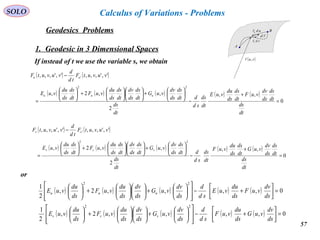 57
SOLO
Geodesics Problems
Calculus of Variations - Problems
1. Geodesic in 3 Dimensional Spaces
If instead of t we use the variable s, we obtain
( ) ( )
( ) ( ) ( ) ( ) ( )
0
,,
2
,,2,
',',,,',',,,
22
'
=
+
−






+











+





=
−
dt
ds
dt
ds
ds
dv
vuF
dt
ds
ds
du
vuE
dt
ds
sd
d
dt
ds
dt
ds
ds
dv
vuG
dt
ds
ds
dv
dt
ds
ds
du
vuF
dt
ds
ds
du
vuE
vuvutF
td
d
vuvutF
uuu
uu
A
B
( )vur ,

vdrv

udru

rd

( ) ( )
( ) ( ) ( ) ( ) ( )
0
,,
2
,,2,
',',,,',',,,
22
'
=
+
−






+











+





=
−
dt
ds
dt
ds
ds
dv
vuG
dt
ds
ds
du
vuF
dt
ds
sd
d
dt
ds
dt
ds
ds
dv
vuG
dt
ds
ds
dv
dt
ds
ds
du
vuF
dt
ds
ds
du
vuE
vuvutF
td
d
vuvutF
vvv
vv
( ) ( ) ( ) ( ) ( )
( ) ( ) ( ) ( ) ( ) 0,,,,2,
2
1
0,,,,2,
2
1
22
22
=



+−














+











+





=



+−














+











+





ds
dv
vuG
ds
du
vuF
sd
d
ds
dv
vuG
ds
dv
ds
du
vuF
ds
du
vuE
ds
dv
vuF
ds
du
vuE
sd
d
ds
dv
vuG
ds
dv
ds
du
vuF
ds
du
vuE
vvv
uuu
or
 