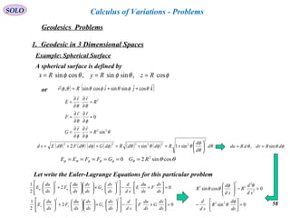 58
SOLO
Geodesics Problems
Calculus of Variations - Problems
1. Geodesic in 3 Dimensional Spaces
Example: Spherical Surface
A spherical surface is defined by
or ( ) ( )kjiRr ˆcosˆsinsinˆcossin, θφθφθθφ ++=

θ
φφ
φθ
θθ
22
2
sin
0
R
rr
G
rr
F
R
rr
E
=
∂
∂
⋅
∂
∂
=
=
∂
∂
⋅
∂
∂
=
=
∂
∂
⋅
∂
∂
=



( ) ( ) ( ) ( ) ( ) ( ) θ
θ
φ
θφθθφφθθ d
d
d
RddRdGddFdEsd
2
222222
sin1sin2 





+=+=++=
θθθφθφθφ cossin20 2
RGGFFEE ======
Let write the Euler-Lagrange Equations for this particular problem
02
2
1
02
2
1
22
22
=





+−














+











+





=





+−














+











+





ds
dv
G
ds
du
F
sd
d
ds
dv
G
ds
dv
ds
du
F
ds
du
E
ds
dv
F
ds
du
E
sd
d
ds
dv
G
ds
dv
ds
du
F
ds
du
E
vvv
uuu
φθθ dRdvdRdu sin, ==
0sin
0cossin
22
2
2
3
2
3
=



−
=−





ds
d
R
sd
d
sd
d
R
sd
d
R
φ
θ
θφ
θθ
φθφθφ cos,sinsin,cossin RzRyRx ===
 