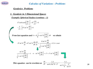 59
SOLO
Geodesics Problems
Calculus of Variations - Problems
1. Geodesic in 3 Dimensional Spaces
Example: Spherical Surface (continue – 1)
0sin
0cossin
22
2
2
3
2
3
=



−
=−





ds
d
R
sd
d
sd
d
R
sd
d
R
φ
θ
θφ
θθ
From last equation and we obtainθ
θ
φ
θ d
d
d
Rsd
2
2
sin1 





+=
constAR
d
d
d
d
R
ds
d
d
d
R
ds
d
R ==






+
==
2
2
2
2222
sin1
sin
sinsin
θ
φ
θ
θ
φ
θ
θ
θ
φ
θ
φ
θ
2
222
2
4
2
2
2
sinsin
sin1
sin






+=





⇒=






+
θ
φ
θ
θ
φ
θ
θ
φ
θ
θ
φ
θ
d
d
AA
d
d
A
d
d
d
d
This equation can be rewritten as
θ
θ
θθθ
φ
2
2
2
22
sin
1sin
sinsin A
A
A
A
d
d
−
±
=
−
±
=
 