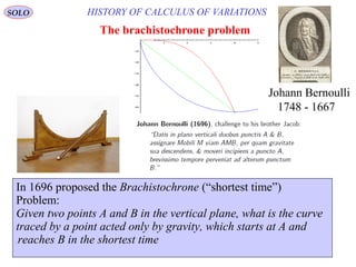 6
HISTORY OF CALCULUS OF VARIATIONS
The brachistochrone problem
In 1696 proposed the Brachistochrone (“shortest time”)
Problem:
Given two points A and B in the vertical plane, what is the curve
traced by a point acted only by gravity, which starts at A and
reaches B in the shortest time.
Johann Bernoulli
1667-1748
SOLO
 