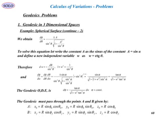 60
SOLO
Geodesics Problems
Calculus of Variations - Problems
1. Geodesic in 3 Dimensional Spaces
Example: Spherical Surface (continue – 2)
We obtain
θ
θ
θ
φ
2
2
2
sin
1sin
A
A
d
d
−
±
=
To solve this equation let write the constant A as the sinus of the constant A = sin α
and define a new independent variable w as w = ctg θ.
θθ
θ
2
2
2
sin
1
1,
sin
=+−= w
d
wdTherefore
( )
( ) α
α
α
α
θ
θ
α
θ
αθ
θ
φφ
2222
2
2
2
2 tan1
tan
sin11
sin
sin
sin
sin
1sin
sin
wwdw
d
d
d
dw
d
−
=
+−
=−
−
±
==
−⇒±
and
ffffffff RzRyRxB
RzRyRxA
φθφθφ
φθφθφ
cos,sinsin,cossin:
cos,sinsin,cossin: 00000000
===
===
The Geodesic must pass through the points A and B given by:
.
tan1
tan
22
constdw
w
d =
−
= α
α
α
φThe Geodesic O,D.E. is
 