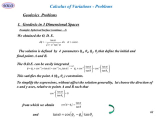 61
SOLO
Geodesics Problems
Calculus of Variations - Problems
1. Geodesic in 3 Dimensional Spaces
Example: Spherical Surface (continue – 2)
We obtained the O. D. E.
The solution is defined by 4 parameters ϕ0, θ0, ϕf. θf that define the initial and
final points A and B.
This satisfies the point A (ϕ0, θ0 ) constraints.
.
tan1
tan
22
constdw
w
d =
−
= α
α
α
φ
( ) ( ) 





−





+=−+= −−
=
−−
0
11
00
11
0
tan
tan
cos
tan
tan
costancostancos
θ
α
θ
α
φααφφ
θctgw
ww
The O.D.E. can be easily integrated
from which we obtain ( )
θ
α
φφ
tan
tan
cos 0 =−
To simplify the expressions, without affect the solution generality, let choose the direction of
x and y axes, relative to points A and B such that
0
tan
tan
cos
0
1
=




−
θ
α
( ) ff θφφα tancostan 0−=and
 