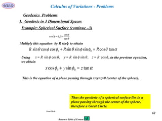 62
SOLO
Geodesics Problems
Calculus of Variations - Problems
1. Geodesic in 3 Dimensional Spaces
Example: Spherical Surface (continue –3)
Great Circle
( )
θ
α
φφ
tan
tan
cos 0 =−
Multiply this equation by R sinϕ to obtain
αθφφθφφθ tancossinsinsincoscossin 00 RRR =+
Using , in the previous equation,
we obtain
φθφθφ cos,sinsin,cossin RzRyRx ===
αφφ tansincos 00 zyx =+
This is the equation of a plane passing through x=y=z=0 (center of the sphere).
Thus the geodesic of a spherical surface lies in a
plane passing through the center of the sphere,
therefore a Great Circle.
Return to Table of Content
 