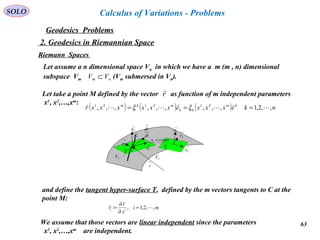 63
SOLO
Geodesics Problems
Calculus of Variations - Problems
2. Geodesics in Riemannian Space
Riemann Spaces
Let assume a n dimensional space Vn in which we have a m (m , n) dimensional
subspace Vm (Vm submersed in Vn).nm VV ⊂
Let take a point M defined by the vector as function of m independent parameters
x1
, x2
,…,xm
:
r

( ) ( ) ( ) nkexxxexxxxxxr km
kk
mkm
,,2,1,,,,,,,,, 212121






=== ξξ
→
1N
M
C
→
2r
→
1r
2V 3V
→
r
Τ
dt
dr
→
→
1r
→
2r
→
1N
constx =1
Τ
and define the tangent hyper-surface T, defined by the m vectors tangents to C at the
point M:
mi
x
r
r ii ,,2,1,: 


=
∂
∂
=
We assume that those vectors are linear independent since the parameters
x1
, x2
,…,xm
are independent.
 