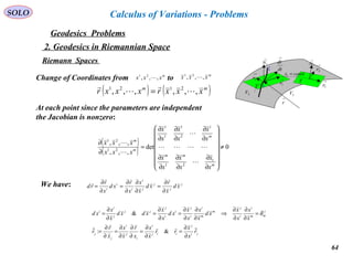 64
SOLO
Geodesics Problems
Calculus of Variations - Problems
2. Geodesics in Riemannian Space
Riemann Spaces →
1N
M
C
→
2r
→
1r
2V 3V
→
r
Τ
dt
dr
→
→
1r
→
2r
→
1N
constx =1
Τ
m
xxx ,,, 21

m
xxx ,,, 21
Change of Coordinates from to
( ) ( )mm
xxxrxxxr ,,,,,, 2121




=
At each point since the parameters are independent
the Jacobian is nonzero:
( )
( ) 0det
,,,
,,,
1
21
1
2
1
1
1
21
21
≠
















∂
∂
∂
∂
∂
∂
∂
∂
∂
∂
∂
∂
=
∂
∂
m
mm
m
m
m
x
x
x
x
x
x
x
x
x
x
x
x
xxx
xxx





We have: j
j
j
j
i
i
i
i
xd
x
r
xd
x
x
x
r
xd
x
r
rd
∂
∂
=
∂
∂
∂
∂
=
∂
∂
=


ji
j
iij
i
i
j
i
j
j
j
mm
i
i
j
m
m
i
i
j
i
i
j
jj
j
i
i
r
x
x
rr
x
x
x
r
x
x
x
r
r
x
x
x
x
xd
x
x
x
x
xd
x
x
xdxd
x
x
xd


∂
∂
=
∂
∂
=
∂
∂
∂
∂
=
∂
∂
=
=
∂
∂
∂
∂
⇒
∂
∂
∂
∂
=
∂
∂
=
∂
∂
=
&:
& δ
 