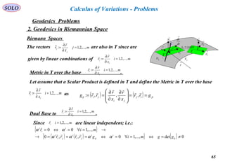 65
SOLO
Geodesics Problems
Calculus of Variations - Problems
2. Geodesics in Riemannian Space
Riemann Spaces →
1N
M
C
→
2r
→
1r
2V 3V
→
r
Τ
dt
dr
→
→
1r
→
2r
→
1N
constx =1
Τ
mj
x
r
r
j
j ,...,2,1: =
∂
∂
=

mi
x
r
r
i
i ,...,2,1: =
∂
∂
=


The vectors are also in T since are
given by linear combinations of
Metric in T over the base .
mi
x
r
r
i
i ,...,2,1: =
∂
∂
=


Let assume that a Scalar Product is defined in T and define the Metric in T over the base
asmi
x
r
r
i
i ,...,2,1: =
∂
∂
=


( ) ( ) jiij
ji
jiij grr
x
r
x
r
rrg ==








∂
∂
∂
∂
==



,,,:
Dual Base to .
mi
x
r
r
i
i ,...,2,1: =
∂
∂
=


Since are linear independent; i.e.:miri ,...,2,1=

{ }
( ) ( ){ } { } 0det,...,10,,0
,...,100
≠=⇔=∀=⇔===→
→=∀=⇔=
ij
i
ij
i
ji
i
ji
i
i
i
i
ggmigrrrr
mir
αααα
αα


 