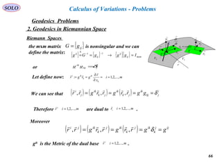 66
SOLO
Geodesics Problems
Calculus of Variations - Problems
2. Geodesics in Riemannian Space
Riemann Spaces →
1N
M
C
→
2r
→
1r
2V 3V
→
r
Τ
dt
dr
→
→
1r
→
2r
→
1N
constx =1
Τ
the mxm matrix is nonsingular and we can
define the matrix:
{ }ijgG =
{ } { } { }{ } mxmij
ij
ij
ij
IgggGg =→==
−−
∆
11
i
jkj
ik
gg δ=or
Let define now: mi
x
r
grgr
k
ik
k
iki
,...,2,1: ==
∂
∂
==


We can see that ( ) ( ) ( ) i
jkj
ik
jk
ik
jk
ik
j
i
ggrrgrrgrr δ====

,,,
mir i
,...,2,1=

miri ,...,2,1=

Therefore are dual to .
Moreover
( ) ( ) ( ) ijj
k
ikj
k
ikj
k
ikji
ggrrgrrgrr ==== δ

,,,
gik
is the Metric of the dual base .mir i
,...,2,1=

 