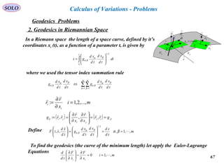 67
SOLO
Geodesics Problems
Calculus of Variations - Problems
2. Geodesics in Riemannian Space
In a Riemann space the length of a space curve, defined by it’s
coordinates xi (t), as a function of a parameter t, is given by
∫ 





=
1
0
2/1t
t
dt
td
xd
td
xd
gs βα
βα
where we used the tensor index summation rule
∑∑= =
⇔
m m
td
xd
td
xd
g
td
xd
td
xd
g
1 1α β
βα
βα
βα
βα
mi
x
r
r
i
i ,...,2,1: =
∂
∂
=


( ) ( ) jiij
ji
jiij grr
x
r
x
r
rrg ==








∂
∂
∂
∂
==



,,,:
Define m
td
sd
td
xd
td
xd
g
td
xd
xtF ,,1,:,,
2/1
==





=





βαβα
βα
To find the geodesics (the curve of the minimum length) let apply the Euler-Lagrange
Equations
mi
x
F
x
F
td
d
ii
,,10 

==
∂
∂
−





∂
∂
→
1N
M
C
→
2r
→
1r
2V 3V
→
r
Τ
dt
dr
→
→
1r
→
2r
→
1N
constx =1
Τ
 