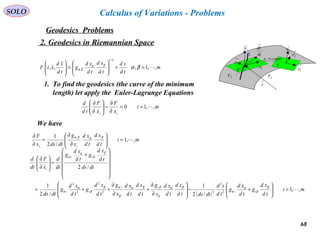 68
SOLO
Geodesics Problems
Calculus of Variations - Problems
2. Geodesics in Riemannian Space
m
td
sd
td
xd
td
xd
g
td
xd
xtF ,,1,:,,
2/1
==





=





βαβα
βα
1. To find the geodesics (the curve of the minimum
length) let apply the Euler-Lagrange Equations
mi
x
F
x
F
td
d
ii
,,10 

==
∂
∂
−





∂
∂
→
1N
M
C
→
2r
→
1r
2V 3V
→
r
Τ
dt
dr
→
→
1r
→
2r
→
1N
constx =1
Τ
( )
mi
td
xd
g
td
xd
g
td
sd
dtdstd
xd
td
xd
x
g
td
xd
td
xd
x
g
td
xd
g
td
xd
g
dtds
dtds
td
xd
g
td
xd
g
dt
d
x
F
dt
d
ii
ii
ii
ii
i
,,1
/2
1
/2
1
/2
2
2
22
2
2
2


=





+−








∂
∂
+
∂
∂
++=












+
=





∂
∂
β
β
α
α
βα
α
ββα
β
αβ
β
α
α
β
β
α
α
mi
td
xd
td
xd
x
g
dtdsx
F
ii
,,1
/2
1
=





∂
∂
=
∂
∂ βαβα
We have
 