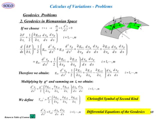 69
SOLO
Geodesics Problems
Calculus of Variations - Problems
2. Geodesics in Riemannian Space
→
1N
M
C
→
2r
→
1r
2V 3V
→
r
Τ
dt
dr
→
→
1r
→
2r
→
1N
constx =1
Τ
If we choose 0,1 2
2
==→=
td
sd
dt
ds
st
mi
sd
xd
sd
xd
x
g
x
F
ii
,,1
2
1
=





∂
∂
=
∂
∂ βαβα
mi
sd
xd
sd
xd
x
g
x
g
sd
xd
g
sd
xd
sd
xd
x
g
sd
xd
sd
xd
x
g
sd
xd
g
sd
xd
g
x
F
ds
d
ii
i
ii
ii
i
,,1
2
1
2
1
2
2
2
2
2
2


=








∂
∂
+
∂
∂
+=








∂
∂
+
∂
∂
++=





∂
∂
βα
α
β
β
αα
α
βα
α
ββα
β
αβ
β
α
α
Therefore we obtain: mi
sd
xd
sd
xd
x
g
x
g
x
g
sd
xd
g
i
ii
i ,,1
2
1
2
2
=








∂
∂
−
∂
∂
+
∂
∂
+
βαβα
α
β
β
αα
α
Multiplying by gri
and summing on i, we obtain:
mi
sd
xd
sd
xd
x
g
x
g
x
gg
sd
xd
i
ii
ir
r
,,1
22
2
=








∂
∂
−
∂
∂
+
∂
∂
+
βαβα
α
β
β
α
We define 







∂
∂
−
∂
∂
+
∂
∂
=Γ
i
ii
ir
r
x
g
x
g
x
gg βα
α
β
β
α
βα
2
: Christoffel Symbol of Second Kind
mi
sd
xd
sd
xd
sd
xd rr
,,12
2
=Γ+ βα
βα Differential Equations of the Geodesics
Return to Table of Content
 