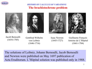 7
The brachistochrone problem
Jacob Bernoulli
(1654-1705)
Gottfried Wilhelm
von Leibniz
(1646-1716)
Isaac Newton
(1643-1727)
The solutions of Leibniz, Johann Bernoulli, Jacob Bernoulli
and Newton were published on May 1697 publication of
Acta Eruditorum. L’Hôpital solution was published only in 1988.
Guillaume François
Antoine de L’Hôpital
(1661-1704)
SOLO
HISTORY OF CALCULUS OF VARIATIONS
 