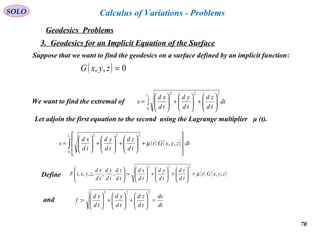 70
SOLO
Geodesics Problems
Calculus of Variations - Problems
3. Geodesics for an Implicit Equation of the Surface
Suppose that we want to find the geodesics on a surface defined by an implicit function:
( ) 0,, =zyxG
We want to find the extremal of ∫ 





+





+





=
ft
t
dt
td
zd
td
yd
td
xd
s
0
222
Let adjoin the first equation to the second using the Lagrange multiplier μ (t).
( ) ( )∫ 







+





+





+





=
ft
t
dtzyxGt
td
zd
td
yd
td
xd
s
0
,,
222
µ
Define ( ) ( )zyxGt
td
zd
td
yd
td
xd
td
zd
td
yd
td
xd
zyxtF ,,:,,,,,,
222
µ+





+





+





=





dt
ds
td
zd
td
yd
td
xd
f =





+





+





=
222
:and
 