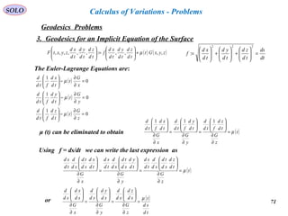 71
SOLO
Geodesics Problems
Calculus of Variations - Problems
3. Geodesics for an Implicit Equation of the Surface
The Euler-Lagrange Equations are:
( )
( )
( ) 0
1
0
1
0
1
=
∂
∂
−





=
∂
∂
−





=
∂
∂
−





z
G
t
td
zd
ftd
d
y
G
t
td
yd
ftd
d
x
G
t
td
xd
ftd
d
µ
µ
µ
( ) ( )zyxGt
td
zd
td
yd
td
xd
f
td
zd
td
yd
td
xd
zyxtF ,,,,:,,,,,, µ+





=





dt
ds
td
zd
td
yd
td
xd
f =





+





+





=
222
:
μ (t) can be eliminated to obtain ( )t
z
G
td
zd
ftd
d
y
G
td
yd
ftd
d
x
G
td
xd
ftd
d
µ=
∂
∂






=
∂
∂






=
∂
∂





 111
Using f = ds/dt we can write the last expression as
( )t
z
G
td
zd
sd
td
sd
d
td
sd
y
G
td
yd
sd
td
sd
d
td
sd
x
G
td
xd
sd
td
sd
d
td
sd
µ=
∂
∂






=
∂
∂






=
∂
∂






( )
td
sd
t
z
G
sd
zd
sd
d
y
G
sd
yd
sd
d
x
G
sd
xd
sd
d
µ
=
∂
∂






=
∂
∂






=
∂
∂






or
 