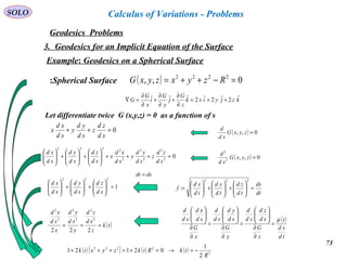 73
SOLO
Geodesics Problems
Calculus of Variations - Problems
3. Geodesics for an Implicit Equation of the Surface
Example: Geodesics on a Spherical Surface
( ) 0,, 2222
=−++= RzyxzyxGSpherical Surface:
kzjyixk
z
G
j
y
G
i
x
G
G ˆ2ˆ2ˆ2ˆˆˆ ++=
∂
∂
+
∂
∂
+
∂
∂
=∇
Let differentiate twice G (x,y,z) = 0 as a function of s
0=++
sd
zd
z
sd
yd
y
sd
xd
x ( ) 0,, =zyxG
sd
d
( ) 0,,2
2
=zyxG
sd
d02
2
2
2
2
2222
=+++





+





+





sd
zd
z
sd
yd
y
sd
xd
x
sd
zd
sd
yd
sd
xd
1
222
=





+





+





sd
zd
sd
yd
sd
xd
dt
ds
td
zd
td
yd
td
xd
f =





+





+





=
222
:
dsdt =
( )
td
sd
t
z
G
sd
zd
sd
d
y
G
sd
yd
sd
d
x
G
sd
xd
sd
d
µ
=
∂
∂






=
∂
∂






=
∂
∂






( )tk
z
sd
zd
y
sd
yd
x
sd
xd
===
222
2
2
2
2
2
2
( ) ( ) ( ) ( ) 2
2222
2
1
02121
R
tkRtkzyxtk −=→=+=+++
 