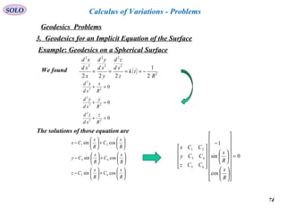 74
SOLO
Geodesics Problems
Calculus of Variations - Problems
3. Geodesics for an Implicit Equation of the Surface
Example: Geodesics on a Spherical Surface
( ) 2
2
2
2
2
2
2
2
1
222 R
tk
z
sd
zd
y
sd
yd
x
sd
xd
−====We found






+





−






+





−






+





−
R
s
C
R
s
Cz
R
s
C
R
s
Cy
R
s
C
R
s
Cx
cossin
cossin
cossin
65
43
21
The solutions of those equation are
0
cos
sin
1
65
43
21
=






























−










R
s
R
s
CCz
CCy
CCx
0
0
0
22
2
22
2
22
2
=+
=+
=+
R
z
sd
zd
R
y
sd
yd
R
x
sd
xd
 