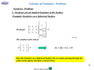 75
SOLO
Geodesics Problems
Calculus of Variations - Problems
3. Geodesics for an Implicit Equation of the Surface
Example: Geodesics on a Spherical Surface
0
cos
sin
1
65
43
21
=






























−










R
s
R
s
CCz
CCy
CCx
We found
The solution exists only if
0det
65
43
21
=










CCz
CCy
CCx
0=++ CzByAx
Thus the Geodesic on a Spherical Surface lies in a plane passing through the
center of the sphere, therefore a Great Circle.
Great Circle
Return to Table of Content
 
