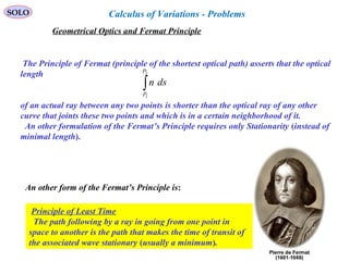 76
SOLO
Geometrical Optics and Fermat Principle
The Principle of Fermat (principle of the shortest optical path) asserts that the optical
length
of an actual ray between any two points is shorter than the optical ray of any other
curve that joints these two points and which is in a certain neighborhood of it.
An other formulation of the Fermat’s Principle requires only Stationarity (instead of
minimal length).
∫
2
1
P
P
dsn
An other form of the Fermat’s Principle is:
Principle of Least Time
The path following by a ray in going from one point in
space to another is the path that makes the time of transit of
the associated wave stationary (usually a minimum).
Calculus of Variations - Problems
 