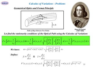 77
SOLO
We have:
( ) ( ) ( )∫∫∫∫ =





+





+===
2
1
2
1
2
1
,,,,
1
1,,
1
,,
1
0
22
00
P
P
P
P
P
P
xdzyzyxF
c
xd
xd
zd
xd
yd
zyxn
c
dszyxn
c
tdJ 
Let find the stationarity conditions of the Optical Path using the Calculus of Variations
( ) ( ) ( ) xd
xd
zd
xd
yd
zdydxdds
22
222
1 





+





+=++=
Define:
xd
zd
z
xd
yd
y ==  &:
( ) ( ) ( ) 22
22
1,,1,,,,,, zyzyxn
xd
zd
xd
yd
zyxnzyzyxF  ++=





+





+=
constS =
constdSS =+
sˆ
∫
2
1
P
P
dsn
1
P
2
P
Paths of Rays Between Two Points
Geometrical Optics and Fermat Principle
Calculus of Variations - Problems
 