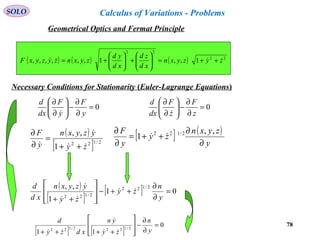 78
SOLO
Necessary Conditions for Stationarity (Euler-Lagrange Equations)
( ) ( ) ( ) 22
22
1,,1,,,,,, zyzyxn
xd
zd
xd
yd
zyxnzyzyxF  ++=





+





+=
0=
∂
∂
−





∂
∂
y
F
y
F
dx
d

( )
[ ] 2/122
1
,,
zy
yzyxn
y
F


 ++
=
∂
∂ [ ] ( )
y
zyxn
zy
y
F
∂
∂
++=
∂
∂ ,,
1 2/122

( )
[ ]
[ ] 01
1
,, 2/122
2/122
=
∂
∂
++−








++ y
n
zy
zy
yzyxn
xd
d



0=
∂
∂
−





∂
∂
z
F
z
F
dx
d

[ ] [ ]
0
11
2/1222/122
=
∂
∂
−








++++ y
n
zy
yn
xdzy
d



Geometrical Optics and Fermat Principle
Calculus of Variations - Problems
 