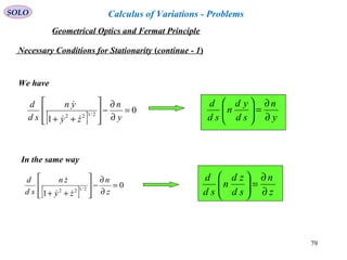 79
SOLO
Necessary Conditions for Stationarity (continue - 1)
We have
[ ]
0
1
2/122
=
∂
∂
−








++ y
n
zy
yn
sd
d


y
n
sd
yd
n
sd
d
∂
∂
=





In the same way
[ ]
0
1
2/122
=
∂
∂
−








++ z
n
zy
zn
sd
d


z
n
sd
zd
n
sd
d
∂
∂
=





Geometrical Optics and Fermat Principle
Calculus of Variations - Problems
 