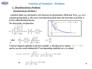 8
SOLO
A particle slides on a frictionless wire between two fixed points A(0,0) and B (xfc, yfc) in a
constant gravity field g. The curve such that the particle takes the least time to go from A
to B is called brachistochrone.
x
y
V
( )tγ
( )fcfc yxB ,fcx
fcy
N

( )0,0A
∫∫ 





=
+






+
=
cfcf xx
xd
xd
yd
yxFxd
ygV
xd
yd
J
00
2
0
2
,,
2
1
We derived the cost function:
xd
yd
y
ygV
y
xd
yd
yxF =
+
+
=





:
2
1
:,,
2
0
2


wher
e
F doesn’t depend explicitly on the free variable x, therefore if we replace
and we use the result obtained for F not depending explicitly on x, we obtain
( ) ( )xtyx ,, →
( ) ( ) const
ygVy
y
ygV
y
yyFyyyF y ==
++
−
+
+
=− α
212
1
,,
2
0
2
2
2
0
2


 
const
ygVy
==
++
α
21
1
2
0
2

or
Calculus of Variations - Problems
1. Brachistochrone Problems
Brachistochrone Problem 1
 