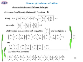 80
SOLO
Necessary Conditions for Stationarity (continue - 2)
Using ( ) ( ) ( ) xd
xd
zd
xd
yd
zdydxdds
22
222
1 





+





+=++=
we obtain 1
222
=





+





+





sd
zd
sd
yd
sd
xd
Differentiate this equation with respect to s and multiply by n





sd
d
0=











+











+











sd
zd
sd
d
n
sd
zd
sd
yd
sd
d
n
sd
yd
sd
xd
sd
d
n
sd
xd
sd
nd
sd
zd
sd
nd
sd
yd
sd
nd
sd
xd
sd
nd
=





+





+





222
sd
nd
and
sd
nd
sd
zd
n
sd
d
sd
zd
sd
yd
n
sd
d
sd
yd
sd
xd
n
sd
d
sd
xd
=











+











+











add those two equations
Geometrical Optics and Fermat Principle
Calculus of Variations - Problems
 