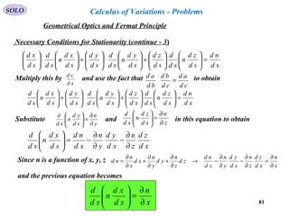 81
SOLO
Necessary Conditions for Stationarity (continue - 3)
sd
nd
sd
zd
n
sd
d
sd
zd
sd
yd
n
sd
d
sd
yd
sd
xd
n
sd
d
sd
xd
=











+











+











Multiply this by and use the fact that to obtain
xd
sd
cd
ad
cd
bd
bd
ad
=
xd
nd
sd
zd
n
sd
d
xd
zd
sd
yd
n
sd
d
xd
yd
sd
xd
n
sd
d
=











+











+





Substitute and in this equation to obtain
y
n
sd
yd
n
sd
d
∂
∂
=





z
n
sd
zd
n
sd
d
∂
∂
=





xd
zd
z
n
xd
yd
y
n
xd
nd
sd
xd
n
sd
d
∂
∂
−
∂
∂
−=





Since n is a function of x, y, z
x
n
xd
zd
z
n
xd
yd
y
n
xd
nd
zd
z
n
yd
y
n
xd
x
n
nd
∂
∂
=
∂
∂
−
∂
∂
−→
∂
∂
+
∂
∂
+
∂
∂
=
and the previous equation becomes
x
n
sd
xd
n
sd
d
∂
∂
=





Geometrical Optics and Fermat Principle
Calculus of Variations - Problems
 